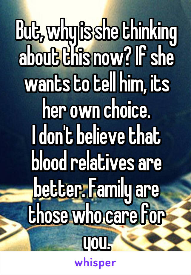 But, why is she thinking about this now? If she wants to tell him, its her own choice.
I don't believe that blood relatives are better. Family are those who care for you.