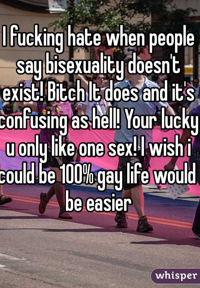 I fucking hate when people say bisexuality doesn't exist! Bitch It does and it's confusing as hell! Your lucky u only like one sex! I wish i  could be 100% gay life would be easier 