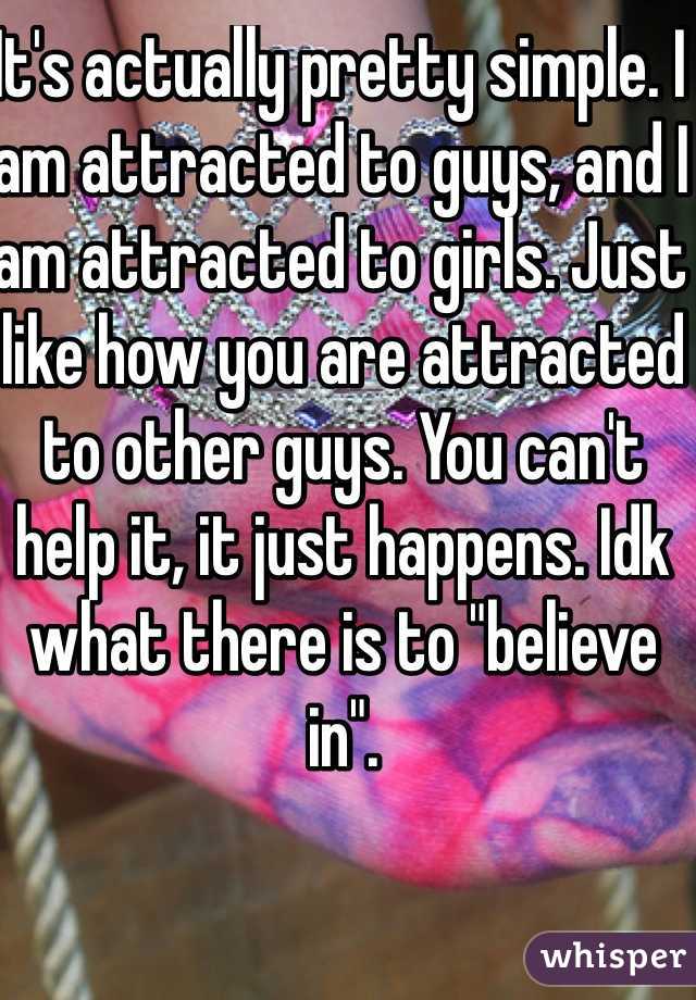 It's actually pretty simple. I am attracted to guys, and I am attracted to girls. Just like how you are attracted to other guys. You can't help it, it just happens. Idk what there is to "believe in". 