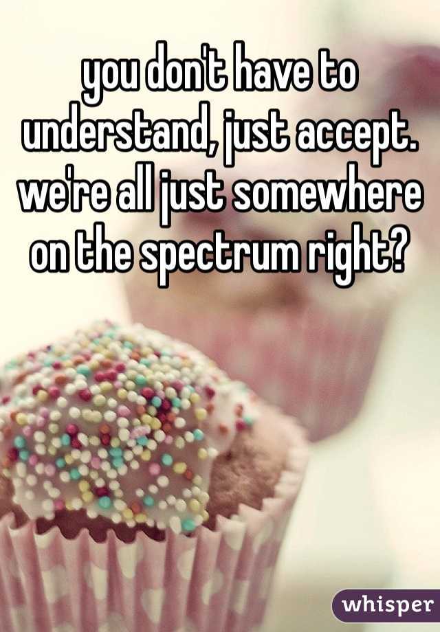 you don't have to understand, just accept. we're all just somewhere on the spectrum right?