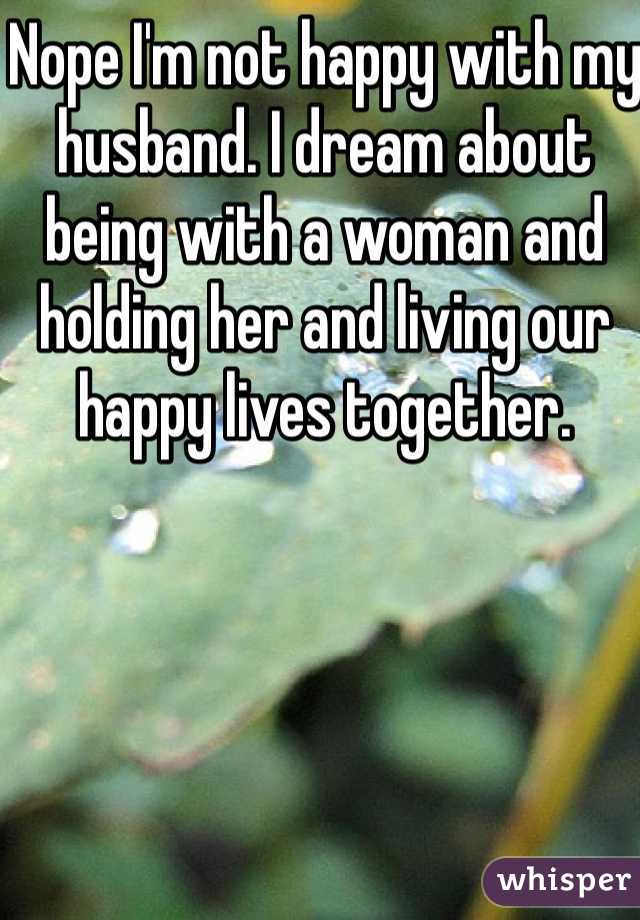 Nope I'm not happy with my husband. I dream about being with a woman and holding her and living our happy lives together. 