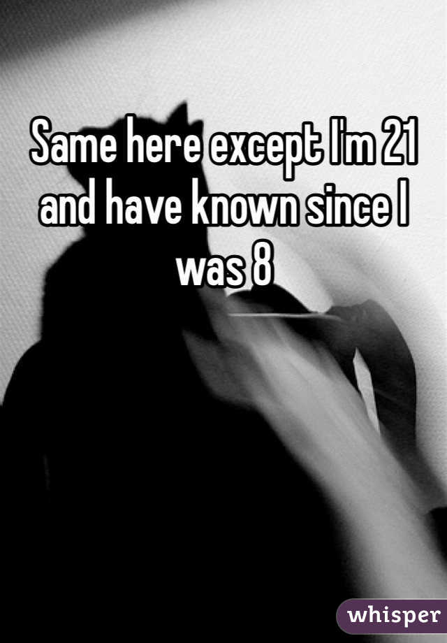 Same here except I'm 21 and have known since I was 8