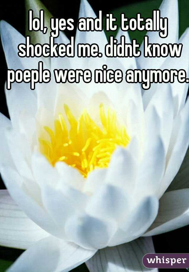 lol, yes and it totally shocked me. didnt know poeple were nice anymore. 