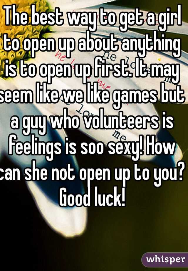 The best way to get a girl to open up about anything is to open up first. It may seem like we like games but a guy who volunteers is feelings is soo sexy! How can she not open up to you? Good luck! 