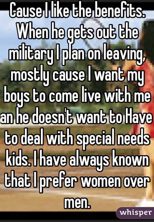 Cause I like the benefits. When he gets out the military I plan on leaving, mostly cause I want my boys to come live with me an he doesn't want to Have to deal with special needs kids. I have always known that I prefer women over men. 