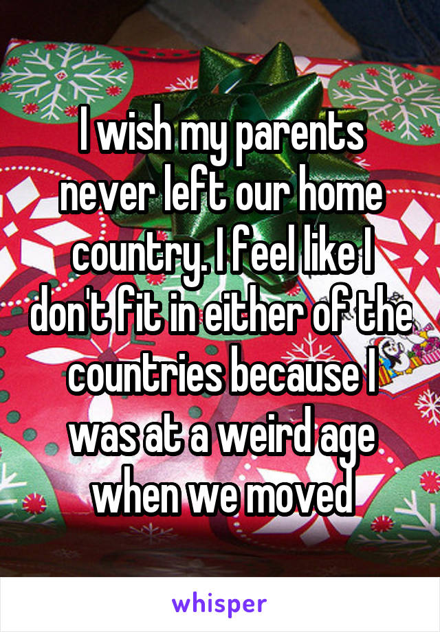 I wish my parents never left our home country. I feel like I don't fit in either of the countries because I was at a weird age when we moved