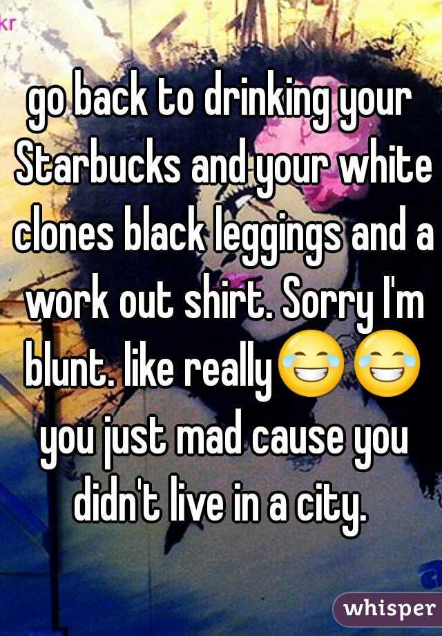 go back to drinking your Starbucks and your white clones black leggings and a work out shirt. Sorry I'm blunt. like really😂😂 you just mad cause you didn't live in a city. 