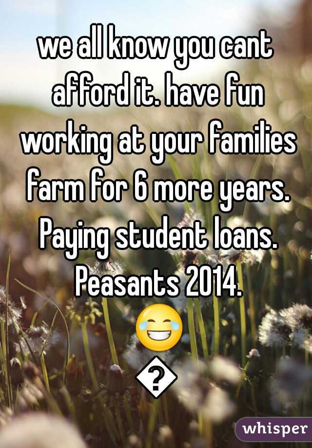 we all know you cant afford it. have fun working at your families farm for 6 more years. Paying student loans. Peasants 2014. 😂💁
