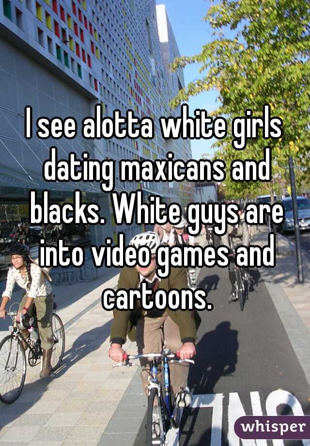 I see alotta white girls dating maxicans and blacks. White guys are into video games and cartoons.