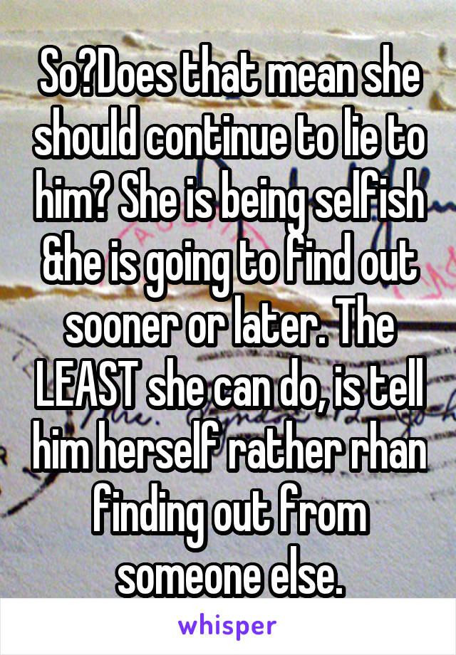 So?Does that mean she should continue to lie to him? She is being selfish &he is going to find out sooner or later. The LEAST she can do, is tell him herself rather rhan finding out from someone else.