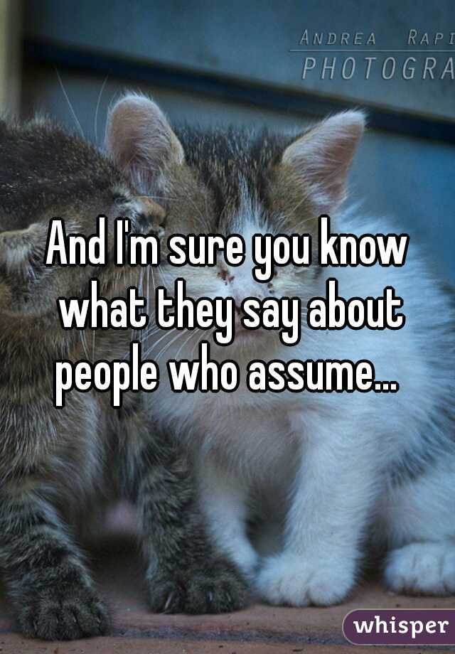 And I'm sure you know what they say about people who assume... 