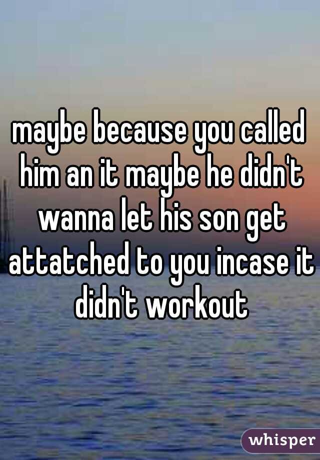 maybe because you called him an it maybe he didn't wanna let his son get attatched to you incase it didn't workout