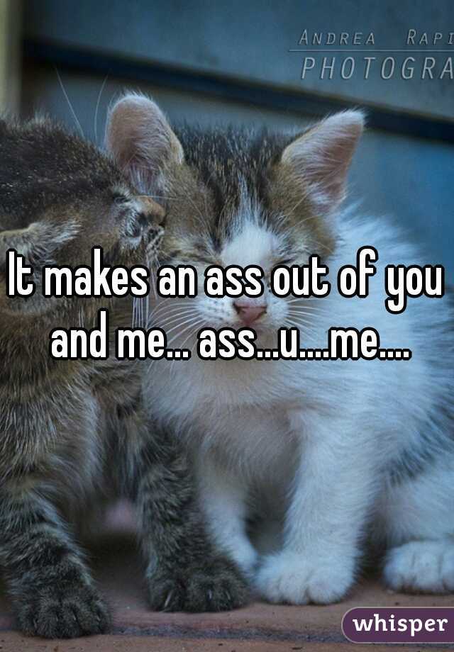 It makes an ass out of you and me... ass...u....me....