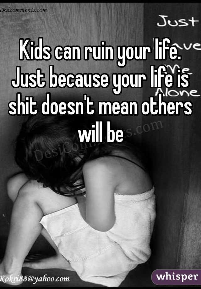 Kids can ruin your life. Just because your life is shit doesn't mean others will be