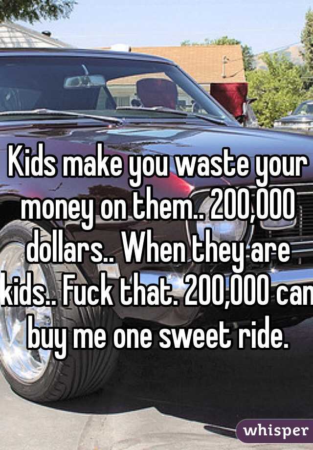 Kids make you waste your money on them.. 200,000 dollars.. When they are kids.. Fuck that. 200,000 can buy me one sweet ride. 