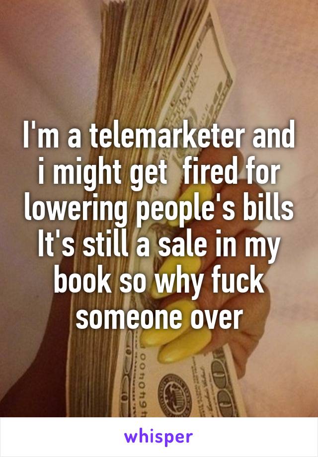 I'm a telemarketer and i might get  fired for lowering people's bills
It's still a sale in my book so why fuck someone over