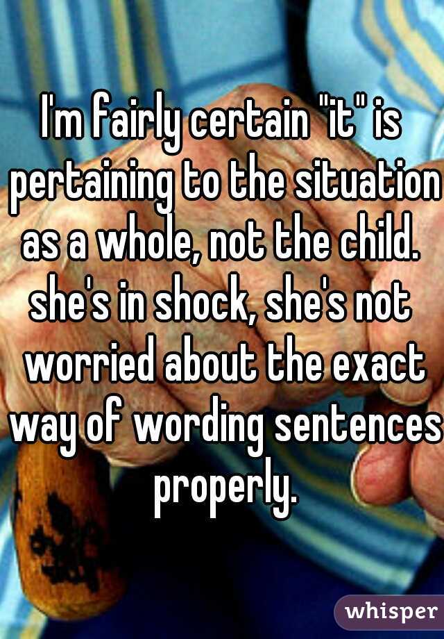 I'm fairly certain "it" is pertaining to the situation as a whole, not the child. 
she's in shock, she's not worried about the exact way of wording sentences properly.