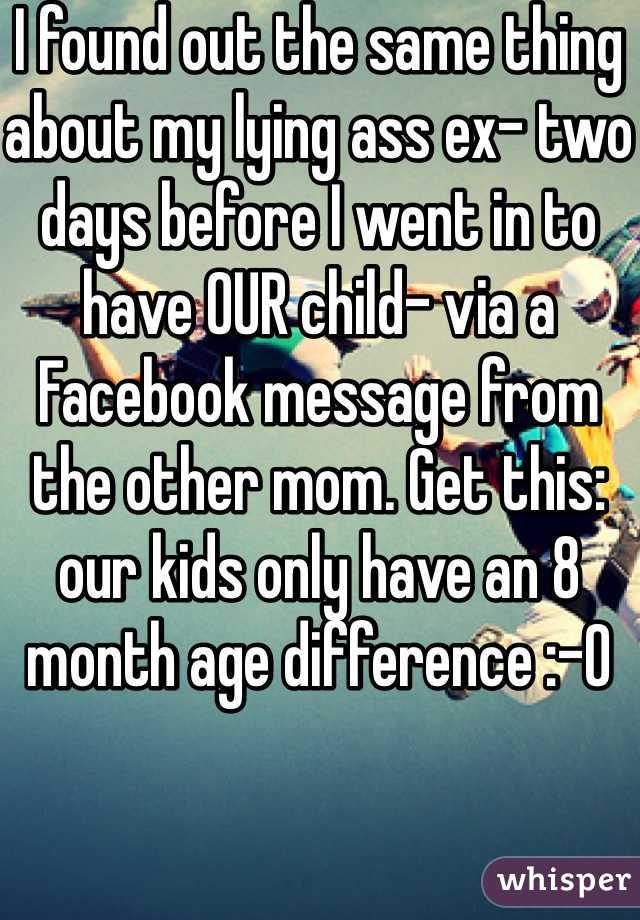 I found out the same thing about my lying ass ex- two days before I went in to have OUR child- via a Facebook message from the other mom. Get this: our kids only have an 8 month age difference :-O