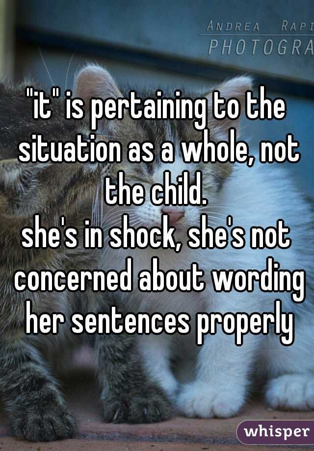 "it" is pertaining to the situation as a whole, not the child. 
she's in shock, she's not concerned about wording her sentences properly