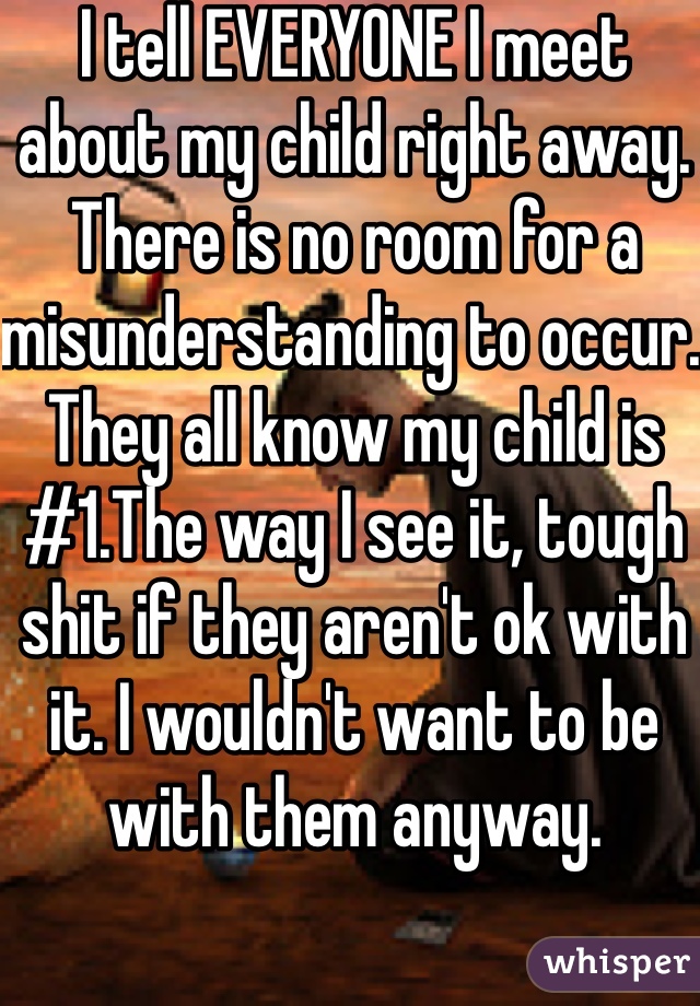 I tell EVERYONE I meet about my child right away. There is no room for a misunderstanding to occur. They all know my child is #1.The way I see it, tough shit if they aren't ok with it. I wouldn't want to be with them anyway.