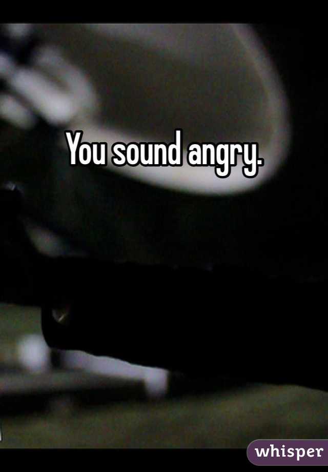 You sound angry. 