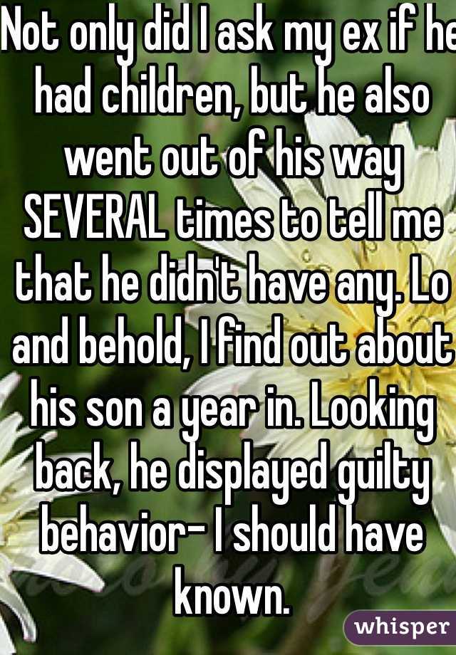 Not only did I ask my ex if he had children, but he also went out of his way SEVERAL times to tell me that he didn't have any. Lo and behold, I find out about his son a year in. Looking back, he displayed guilty behavior- I should have known.