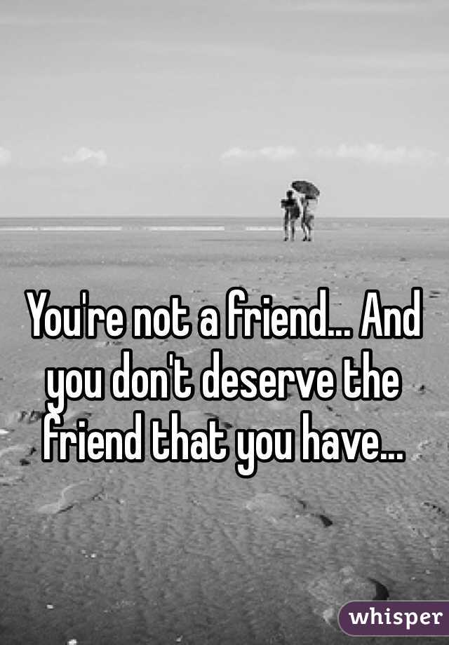 You're not a friend... And you don't deserve the friend that you have...