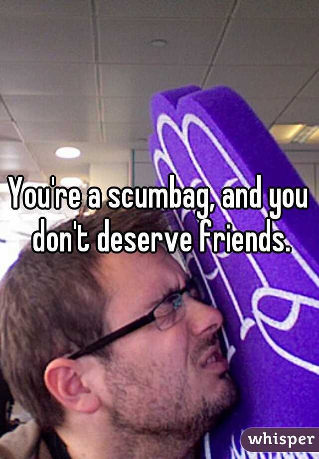 You're a scumbag, and you don't deserve friends.