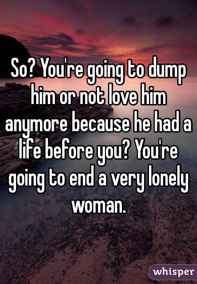 So? You're going to dump him or not love him anymore because he had a life before you? You're going to end a very lonely woman.