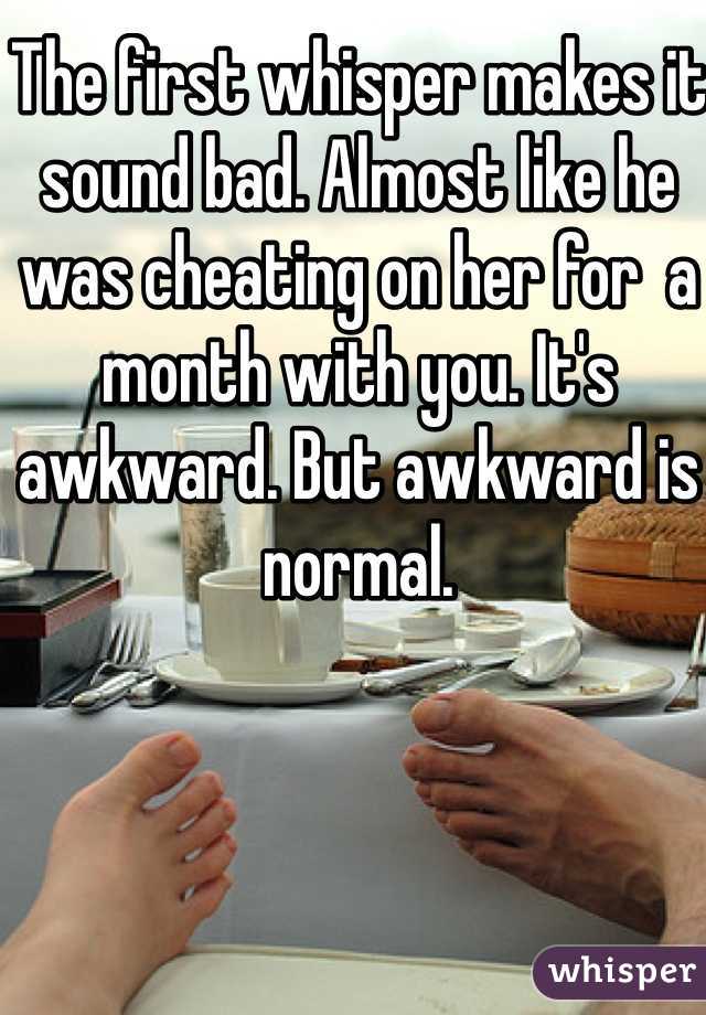 The first whisper makes it sound bad. Almost like he was cheating on her for  a month with you. It's awkward. But awkward is normal. 