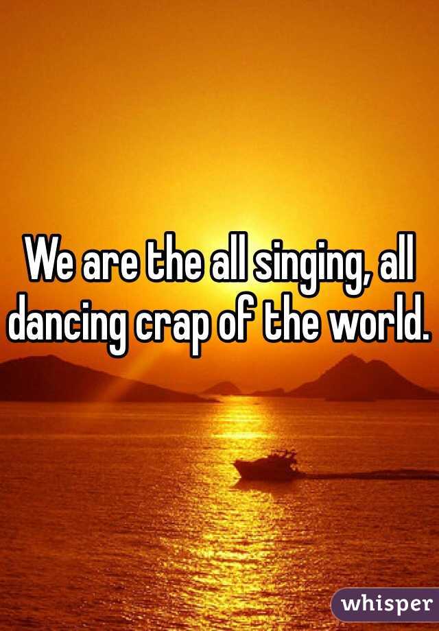 We are the all singing, all dancing crap of the world.
