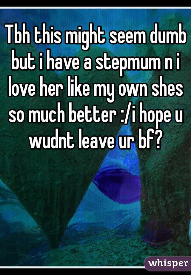 Tbh this might seem dumb but i have a stepmum n i love her like my own shes so much better :/i hope u wudnt leave ur bf?