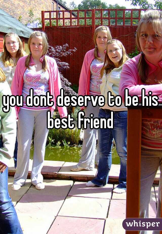 you dont deserve to be his best friend 