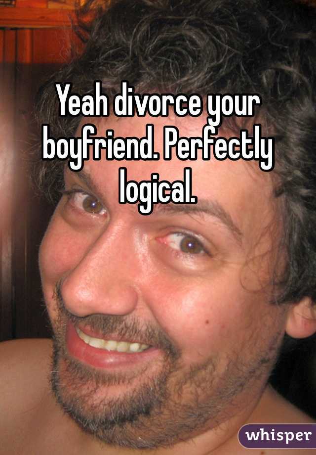 Yeah divorce your boyfriend. Perfectly logical.