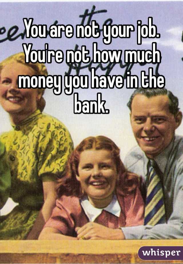 You are not your job. You're not how much money you have in the bank.