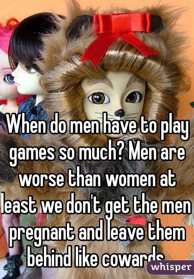 When do men have to play games so much? Men are worse than women at least we don't get the men pregnant and leave them behind like cowards. 