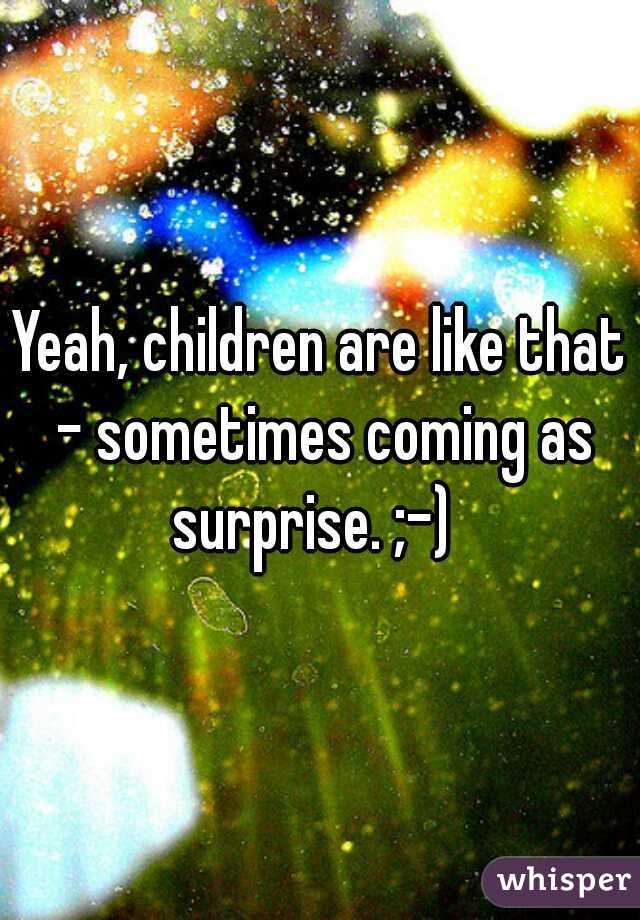 Yeah, children are like that - sometimes coming as surprise. ;-)  