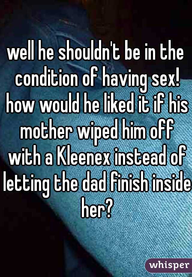 well he shouldn't be in the condition of having sex! how would he liked it if his mother wiped him off with a Kleenex instead of letting the dad finish inside her?
