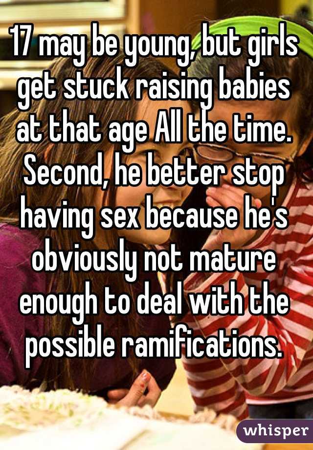 17 may be young, but girls get stuck raising babies at that age All the time. Second, he better stop having sex because he's obviously not mature enough to deal with the possible ramifications. 