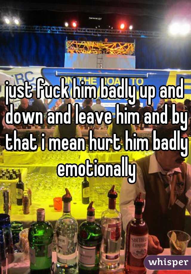 just fuck him badly up and down and leave him and by that i mean hurt him badly emotionally