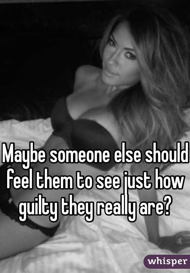 Maybe someone else should feel them to see just how guilty they really are?