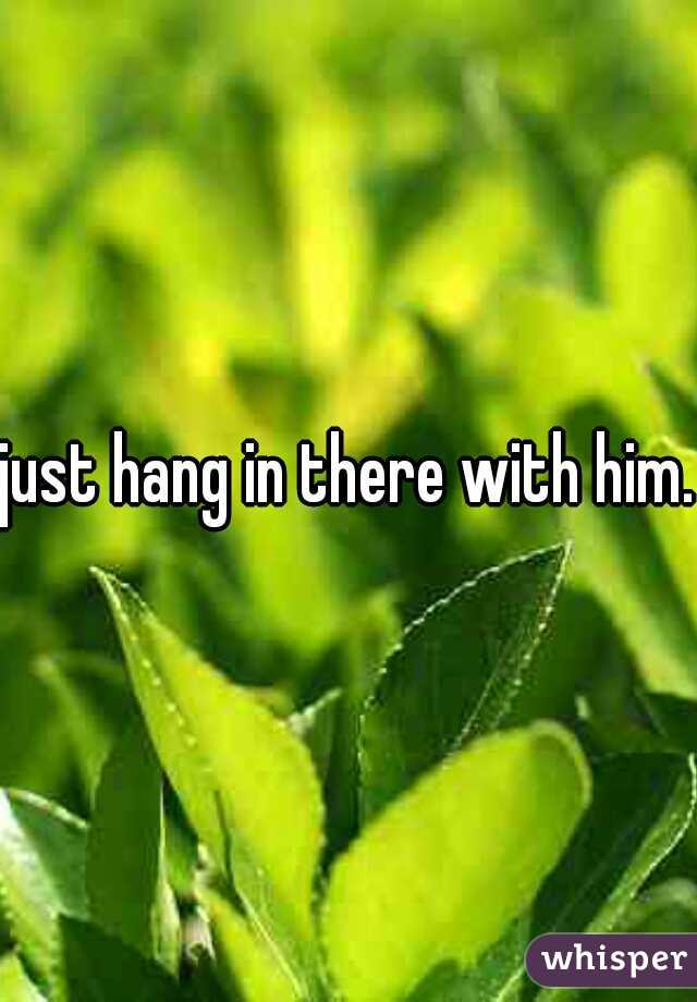 just hang in there with him.