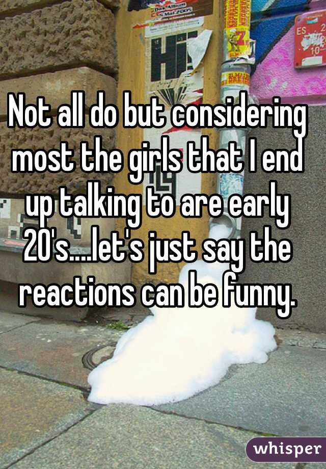 Not all do but considering most the girls that I end up talking to are early 20's....let's just say the reactions can be funny.