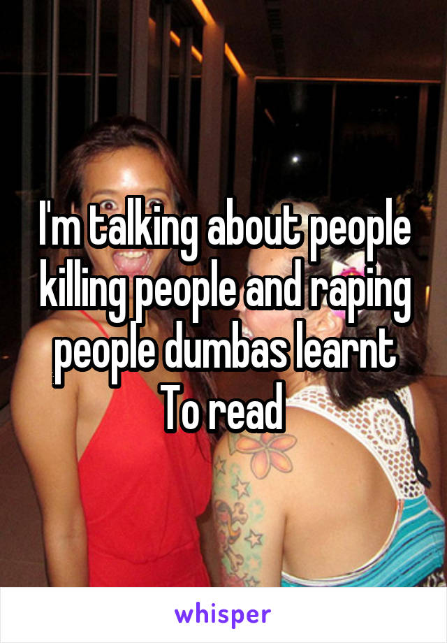 I'm talking about people killing people and raping people dumbas learnt To read 