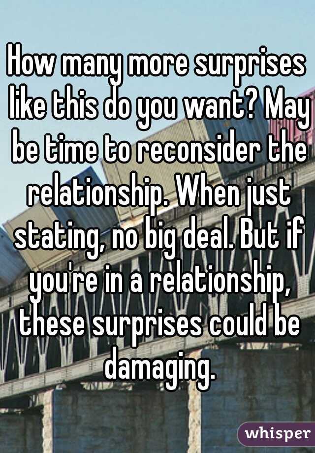 How many more surprises like this do you want? May be time to reconsider the relationship. When just stating, no big deal. But if you're in a relationship, these surprises could be damaging.
