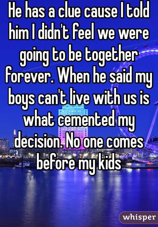 He has a clue cause I told him I didn't feel we were going to be together forever. When he said my boys can't live with us is what cemented my decision. No one comes before my kids