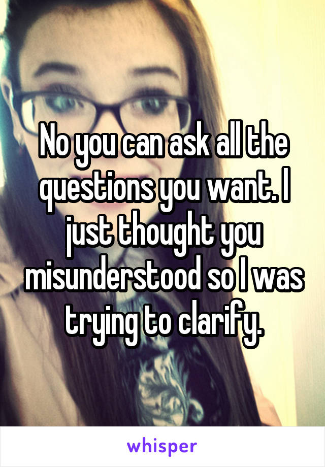 No you can ask all the questions you want. I just thought you misunderstood so I was trying to clarify.