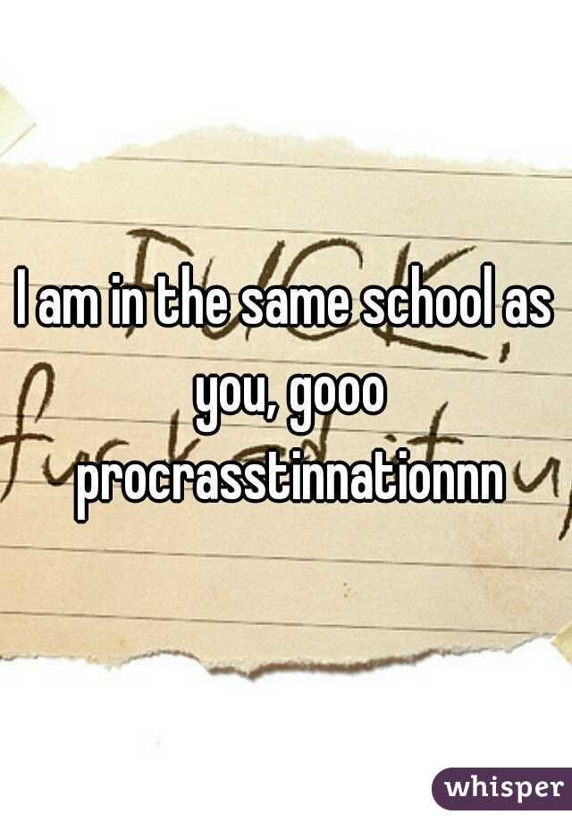 I am in the same school as you, gooo procrasstinnationnn