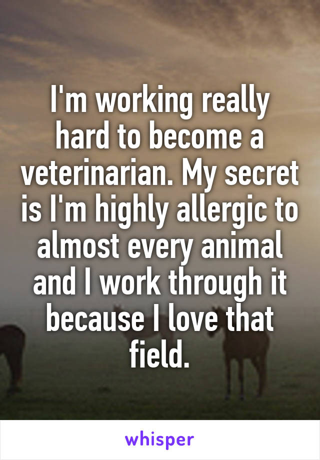 I'm working really hard to become a veterinarian. My secret is I'm highly allergic to almost every animal and I work through it because I love that field.
