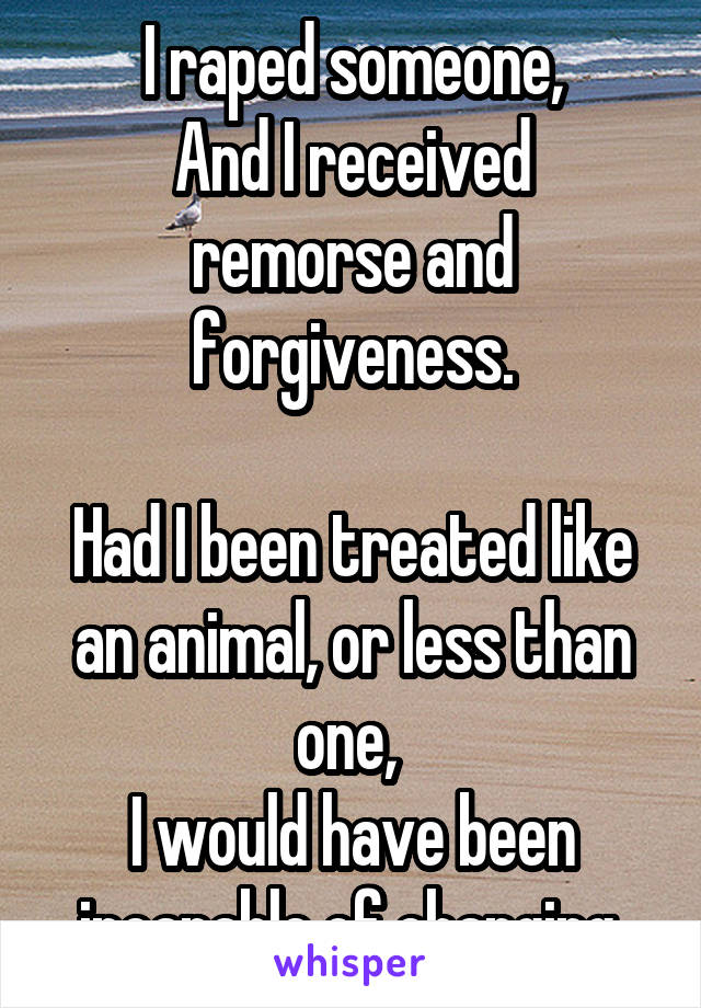 I raped someone,
And I received remorse and forgiveness.

Had I been treated like an animal, or less than one, 
I would have been incapable of changing.